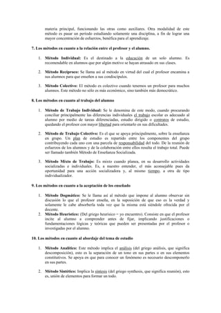materia principal, funcionando las otras como auxiliares. Otra modalidad de este
método es pasar un período estudiando solamente una disciplina, a fin de lograr una
mayor concentración de esfuerzos, benéfica para el aprendizaje.
7. Los métodos en cuanto a la relación entre el profesor y el alumno.
1. Método Individual: Es el destinado a la educación de un solo alumno. Es
recomendable en alumnos que por algún motivo se hayan atrasado en sus clases.
2. Método Recíproco: Se llama así al método en virtud del cual el profesor encamina a
sus alumnos para que enseñen a sus condiscípulos.
3. Método Colectivo: El método es colectivo cuando tenemos un profesor para muchos
alumnos. Este método no sólo es más económico, sino también más democrático.
8. Los métodos en cuanto al trabajo del alumno
1. Método de Trabajo Individual: Se le denomina de este modo, cuando procurando
conciliar principalmente las diferencias individuales el trabajo escolar es adecuado al
alumno por medio de tareas diferenciadas, estudio dirigido o contratos de estudio,
quedando el profesor con mayor libertad para orientarlo en sus dificultades.
2. Método de Trabajo Colectivo: Es el que se apoya principalmente, sobre la enseñanza
en grupo. Un plan de estudio es repartido entre los componentes del grupo
contribuyendo cada uno con una parcela de responsabilidad del todo. De la reunión de
esfuerzos de los alumnos y de la colaboración entre ellos resulta el trabajo total. Puede
ser llamado también Método de Enseñanza Socializada.
3. Método Mixto de Trabajo: Es mixto cuando planea, en su desarrollo actividades
socializadas e individuales. Es, a nuestro entender, el más aconsejable pues da
oportunidad para una acción socializadora y, al mismo tiempo, a otra de tipo
individualizador.
9. Los métodos en cuanto a la aceptación de los enseñado
1. Método Dogmático: Se le llama así al método que impone al alumno observar sin
discusión lo que el profesor enseña, en la suposición de que eso es la verdad y
solamente le cabe absorberla toda vez que la misma está siéndole ofrecida por el
docente.
2. Método Heurístico: (Del griego heurisico = yo encuentro). Consiste en que el profesor
incite al alumno a comprender antes de fijar, implicando justificaciones o
fundamentaciones lógicas y teóricas que pueden ser presentadas por el profesor o
investigadas por el alumno.
10. Los métodos en cuanto al abordaje del tema de estudio
1. Método Analítico: Este método implica el análisis (del griego análisis, que significa
descomposición), esto es la separación de un tono en sus partes o en sus elementos
constitutivos. Se apoya en que para conocer un fenómeno es necesario descomponerlo
en sus partes.
2. Método Sintético: Implica la síntesis (del griego synthesis, que significa reunión), esto
es, unión de elementos para formar un todo.
 