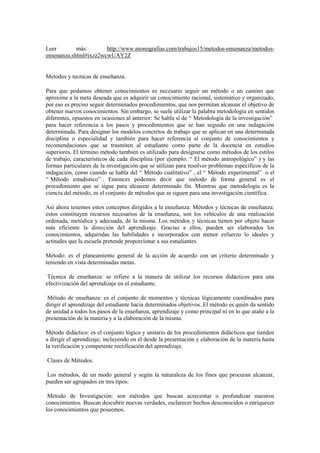 Leer más: http://www.monografias.com/trabajos15/metodos-ensenanza/metodos-
ensenanza.shtml#ixzz2wcwUAY2Z
Metodos y tecnicas de enseñanza.
Para que podamos obtener conocimientos es necesario seguir un método o un camino que
aproxime a la meta deseada que es adquirir un conocimiento racional, sistemático y organizado,
por eso es preciso seguir determinados procedimientos, que nos permitan alcanzar el objetivo de
obtener nuevos conocimientos. Sin embargo, se suele utilizar la palabra metodología en sentidos
diferentes, opuestos en ocasiones al anterior: Se habla sí de “ Metodología de la investigación”
para hacer referencia a los pasos y procedimientos que se han seguido en una indagación
determinada. Para designar los modelos concretos de trabajo que se aplican en una determinada
disciplina o especialidad y también para hacer referencia al conjunto de conocimientos y
recomendaciones que se trasmiten al estudiante como parte de la docencia en estudios
superiores. El término método también es utilizado para designarse como métodos de los estilos
de trabajo, característicos de cada disciplina (por ejemplo: “ El método antropológico” ) y las
formas particulares de la investigación que se utilizan para resolver problemas específicos de la
indagación, como cuando se habla del “ Método cualitativo” , el “ Método experimental” o el
“ Método estadístico” . Entonces podemos decir que método de forma general es el
procedimiento que se sigue para alcanzar determinado fin. Mientras que metodología es la
ciencia del método, es el conjunto de métodos que se siguen para una investigación científica.
Así ahora tenemos estos conceptos dirigidos a la enseñanza: Métodos y técnicas de enseñanza:
estos constituyen recursos necesarios de la enseñanza, son los vehículos de una realización
ordenada, metódica y adecuada, de la misma. Los métodos y técnicas tienen por objeto hacer
más eficiente la dirección del aprendizaje. Gracias a ellos, pueden ser elaborados los
conocimientos, adquiridas las habilidades e incorporados con menor esfuerzo lo ideales y
actitudes que la escuela pretende proporcionar a sus estudiantes.
Método: es el planeamiento general de la acción de acuerdo con un criterio determinado y
teniendo en vista determinadas metas.
Técnica de enseñanza: se refiere a la manera de utilizar los recursos didácticos para una
efectivización del aprendizaje en el estudiante.
Método de enseñanza: es el conjunto de momentos y técnicas lógicamente coordinados para
dirigir el aprendizaje del estudiante hacia determinados objetivos. El método es quién da sentido
de unidad a todos los pasos de la enseñanza, aprendizaje y como principal ni en lo que atañe a la
presentación de la materia y a la elaboración de la misma.
Método didáctico: es el conjunto lógico y unitario de los procedimientos didácticos que tienden
a dirigir el aprendizaje, incluyendo en él desde la presentación y elaboración de la materia hasta
la verificación y competente rectificación del aprendizaje.
Clases de Métodos.
Los métodos, de un modo general y según la naturaleza de los fines que procuran alcanzar,
pueden ser agrupados en tres tipos:
Método de Investigación: son métodos que buscan acrecentar o profundizar nuestros
conocimientos. Buscan descubrir nuevas verdades, esclarecer hechos desconocidos o enriquecer
los conocimientos que poseemos.
 