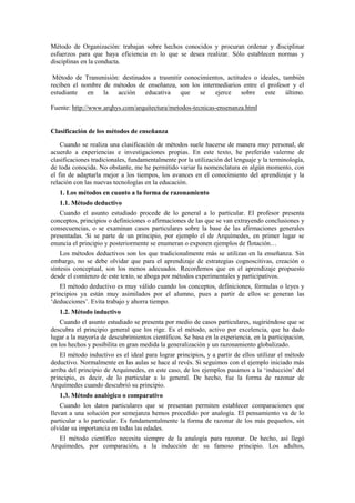 Método de Organización: trabajan sobre hechos conocidos y procuran ordenar y disciplinar
esfuerzos para que haya eficiencia en lo que se desea realizar. Sólo establecen normas y
disciplinas en la conducta.
Método de Transmisión: destinados a trasmitir conocimientos, actitudes o ideales, también
reciben el nombre de métodos de enseñanza, son los intermediarios entre el profesor y el
estudiante en la acción educativa que se ejerce sobre este último.
Fuente: http://www.arqhys.com/arquitectura/metodos-tecnicas-ensenanza.html
Clasificación de los métodos de enseñanza
Cuando se realiza una clasificación de métodos suele hacerse de manera muy personal, de
acuerdo a experiencias e investigaciones propias. En este texto, he preferido valerme de
clasificaciones tradicionales, fundamentalmente por la utilización del lenguaje y la terminología,
de toda conocida. No obstante, me he permitido variar la nomenclatura en algún momento, con
el fin de adaptarla mejor a los tiempos, los avances en el conocimiento del aprendizaje y la
relación con las nuevas tecnologías en la educación.
1. Los métodos en cuanto a la forma de razonamiento
1.1. Método deductivo
Cuando el asunto estudiado procede de lo general a lo particular. El profesor presenta
conceptos, principios o definiciones o afirmaciones de las que se van extrayendo conclusiones y
consecuencias, o se examinan casos particulares sobre la base de las afirmaciones generales
presentadas. Si se parte de un principio, por ejemplo el de Arquímedes, en primer lugar se
enuncia el principio y posteriormente se enumeran o exponen ejemplos de flotación…
Los métodos deductivos son los que tradicionalmente más se utilizan en la enseñanza. Sin
embargo, no se debe olvidar que para el aprendizaje de estrategias cognoscitivas, creación o
síntesis conceptual, son los menos adecuados. Recordemos que en el aprendizaje propuesto
desde el comienzo de este texto, se aboga por métodos experimentales y participativos.
El método deductivo es muy válido cuando los conceptos, definiciones, fórmulas o leyes y
principios ya están muy asimilados por el alumno, pues a partir de ellos se generan las
‘deducciones’. Evita trabajo y ahorra tiempo.
1.2. Método inductivo
Cuando el asunto estudiado se presenta por medio de casos particulares, sugiriéndose que se
descubra el principio general que los rige. Es el método, activo por excelencia, que ha dado
lugar a la mayoría de descubrimientos científicos. Se basa en la experiencia, en la participación,
en los hechos y posibilita en gran medida la generalización y un razonamiento globalizado.
El método inductivo es el ideal para lograr principios, y a partir de ellos utilizar el método
deductivo. Normalmente en las aulas se hace al revés. Si seguimos con el ejemplo iniciado más
arriba del principio de Arquímedes, en este caso, de los ejemplos pasamos a la ‘inducción’ del
principio, es decir, de lo particular a lo general. De hecho, fue la forma de razonar de
Arquímedes cuando descubrió su principio.
1.3. Método analógico o comparativo
Cuando los datos particulares que se presentan permiten establecer comparaciones que
llevan a una solución por semejanza hemos procedido por analogía. El pensamiento va de lo
particular a lo particular. Es fundamentalmente la forma de razonar de los más pequeños, sin
olvidar su importancia en todas las edades.
El método científico necesita siempre de la analogía para razonar. De hecho, así llegó
Arquímedes, por comparación, a la inducción de su famoso principio. Los adultos,
 