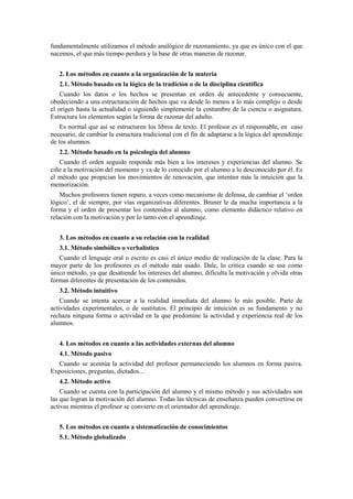 fundamentalmente utilizamos el método analógico de razonamiento, ya que es único con el que
nacemos, el que más tiempo perdura y la base de otras maneras de razonar.
2. Los métodos en cuanto a la organización de la materia
2.1. Método basado en la lógica de la tradición o de la disciplina científica
Cuando los datos o los hechos se presentan en orden de antecedente y consecuente,
obedeciendo a una estructuración de hechos que va desde lo menos a lo más complejo o desde
el origen hasta la actualidad o siguiendo simplemente la costumbre de la ciencia o asignatura.
Estructura los elementos según la forma de razonar del adulto.
Es normal que así se estructuren los libros de texto. El profesor es el responsable, en caso
necesario, de cambiar la estructura tradicional con el fin de adaptarse a la lógica del aprendizaje
de los alumnos.
2.2. Método basado en la psicología del alumno
Cuando el orden seguido responde más bien a los intereses y experiencias del alumno. Se
ciñe a la motivación del momento y va de lo conocido por el alumno a lo desconocido por él. Es
el método que propician los movimientos de renovación, que intentan más la intuición que la
memorización.
Muchos profesores tienen reparo, a veces como mecanismo de defensa, de cambiar el ‘orden
lógico’, el de siempre, por vías organizativas diferentes. Bruner le da mucha importancia a la
forma y el orden de presentar los contenidos al alumno, como elemento didáctico relativo en
relación con la motivación y por lo tanto con el aprendizaje.
3. Los métodos en cuanto a su relación con la realidad
3.1. Método simbólico o verbalístico
Cuando el lenguaje oral o escrito es casi el único medio de realización de la clase. Para la
mayor parte de los profesores es el método más usado. Dale, lo critica cuando se usa como
único método, ya que desatiende los intereses del alumno, dificulta la motivación y olvida otras
formas diferentes de presentación de los contenidos.
3.2. Método intuitivo
Cuando se intenta acercar a la realidad inmediata del alumno lo más posible. Parte de
actividades experimentales, o de sustitutos. El principio de intuición es su fundamento y no
rechaza ninguna forma o actividad en la que predomine la actividad y experiencia real de los
alumnos.
4. Los métodos en cuanto a las actividades externas del alumno
4.1. Método pasivo
Cuando se acentúa la actividad del profesor permaneciendo los alumnos en forma pasiva.
Exposiciones, preguntas, dictados...
4.2. Método activo
Cuando se cuenta con la participación del alumno y el mismo método y sus actividades son
las que logran la motivación del alumno. Todas las técnicas de enseñanza pueden convertirse en
activas mientras el profesor se convierte en el orientador del aprendizaje.
5. Los métodos en cuanto a sistematización de conocimientos
5.1. Método globalizado
 