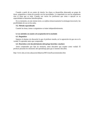 Cuando a partir de un centro de interés, las clases se desarrollan abarcando un grupo de
áreas, asignaturas o temas de acuerdo con las necesidades. Lo importante no son las asignaturas
sino el tema que se trata. Cuando son varios los profesores que rotan o apoyan en su
especialidad se denomina Interdisciplinar.
En su momento, en este mismo texto, se explica minuciosamente la estrategia trasversal y las
posibilidades de uso en las aulas.
5.2. Método especializado
Cuando las áreas, temas o asignaturas se tratan independientemente.
6. Los métodos en cuanto a la aceptación de lo enseñado
6.1. Dogmático
Impone al alumno sin discusión lo que el profesor enseña, en la suposición de que eso es la
verdad. Es aprender antes que comprender.
6.2. Heurístico o de descubrimiento (del griego heurisko: enseñar)
Antes comprender que fijar de memoria, antes descubrir que aceptar como verdad. El
profesor presenta los elementos del aprendizaje para que el alumno descubra.
http://www.uhu.es/cine.educacion/didactica/0031clasificacionmetodos.htm
 