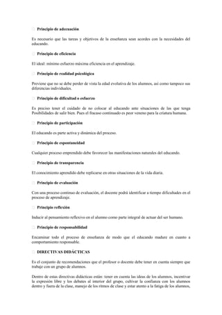 Principio de adecuación
Es necesario que las tareas y objetivos de la enseñanza sean acordes con la necesidades del
educando.
Principio de eficiencia
El ideal: mínimo esfuerzo máxima eficiencia en el aprendizaje.
Principio de realidad psicológica
Previene que no se debe perder de vista la edad evolutiva de los alumnos, así como tampoco sus
diferencias individuales.
Principio de dificultad o esfuerzo
Es preciso tener el cuidado de no colocar al educando ante situaciones de las que tenga
Posibilidades de salir bien. Pues el fracaso continuado es peor veneno para la criatura humana.
Principio de participación
El educando es parte activa y dinámica del proceso.
Principio de espontaneidad
Cualquier proceso emprendido debe favorecer las manifestaciones naturales del educando.
Principio de transparencia
El conocimiento aprendido debe replicarse en otras situaciones de la vida diaria.
Principio de evaluación
Con una proceso continuo de evaluación, el docente podrá identificar a tiempo dificultades en el
proceso de aprendizaje.
Principio reflexión
Inducir al pensamiento reflexivo en el alumno como parte integral de actuar del ser humano.
Principio de responsabilidad
Encaminar todo el proceso de enseñanza de modo que el educando madure en cuanto a
comportamiento responsable.
DIRECTIVAS DIDÁCTICAS
Es el conjunto de recomendaciones que el profesor o docente debe tener en cuenta siempre que
trabaje con un grupo de alumnos.
Dentro de estas directivas didácticas están: tener en cuenta las ideas de los alumnos, incentivar
la expresión libre y los debates al interior del grupo, cultivar la confianza con los alumnos
dentro y fuera de la clase, manejo de los ritmos de clase y estar atento a la fatiga de los alumnos,
 