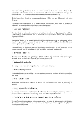 crear ambiente agradable en clase, ser puntuales con la clase, atender con eficiencia las
inquietudes estudiantiles, buscar la comunicación adecuada con los alumnos, manejar con
sabiduría tanto a los alumnos mediocres como a los llamados adelantados, etc.
Todas la anteriores directivas enmarcan en últimas el “deber ser” que debe reunir todo buen
docente.
La apropiación que hagamos de lo anterior resulta trascendental para lograr el objetivo de
formarnos de una manera eficiente y proactiva como docentes.
MÉTODO Y TÉCNICA
Método viene del latín methodus, que a su vez tiene su origen en el griego, en las palabras
(meta=meta) y (hodos=camino). Por lo anterior Método quiere decir camino para llegar a un
lugar determinado.
La palabra Técnica es la sustantivación del adjetivo técnico que tiene su origen en el griego
technicus, que significa conjunto de procesos de un arte o de una fabricación. Simplificando
técnica quiere decir como hacer algo.
La metodología de la enseñanza es una guía para el docente nunca es algo inmutable y debe
buscar ante todo crear la autoeducación y la superación intelectual de educando.
TIPOS DE MÉTODOS
Método quiere decir “camino para llegar al fin”. Conducir el pensamiento o las acciones para
alcanzar un fin, existen varios métodos aplicados a la educación:
Métodos de Investigación
Son los que buscan acrecentar o profundizar nuestros conocimientos.
Métodos de Organización
Destinados únicamente a establecer normas de disciplina para la conducta, a fin de ejecutar bien
una tarea.
Métodos de Transmisión
Transmiten conocimientos, actitudes o ideales. Son los intermediarios entre el profesor y el
alumno.
PLAN DE ACCIÓN DIDÁCTICA
O estrategia instruccional es el conjunto de todos lo métodos, estrategias, recursos y formas de
motivación usados durante la enseñanza y deben estar debidamente formulados
CLASIFICACIÓN GENERAL DE LOS MÉTODOS DE ENSEÑANZA
Se clasifican teniendo en cuenta criterios de acuerdo a la forma de razonamiento, coordinación
de la materia, etc e involucran las posiciones de los docentes, alumnos y aspectos disciplinarios
y de organización escolar.
 