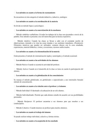 Los métodos en cuanto a la forma de razonamiento
Se encuentran en ésta categoría el método deductivo, inductivo, analógico
Los métodos en cuanto a la coordinación de la materia
Se divide en método lógico y psicológico.
Los métodos en cuanto a la concretización de la enseñanza
Si todos los trabajos de la clase son ejecutados a través de la
palabra. Este método se presenta a las mil maravillas para la técnica expositiva.
objetivaciones, teniendo a la vista las cosas tratadas o sus sustitutos inmediatos. (Pestalozzi).
Elementos intuitivos que pueden ser utilizados: contacto directo con la cosa estudiada,
experiencias, material didáctico, visitas y excursiones, recursos audiovisuales.
Los métodos en cuanto a la sistematización de la materia
Están presentes el método de sistematización rígida y semirrígida y el método ocasional.
Los métodos en cuanto a las actividades de los alumnos
: Cuando se acentúa la actividad del profesor.
: Cuando en el desarrollo de la clase se tiene en cuenta la participación del
alumno.
Los métodos en cuanto a la globalización de los conocimientos
Se maneja el método globalizado, no globalizado o especializado y uno intermedio llamado
método de concentración.
Los métodos en cuanto a la relación entre el profesor y el alumno
personales.
sus alumnos para que enseñen a sus
condiscípulos.
Los métodos en cuanto al trabajo del alumno
Se puede realizar trabajo individual, colectivo y formas mixtas.
Los métodos en cuanto a la aceptación de los enseñado
 