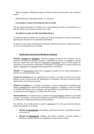 enseña.
Los métodos en cuanto al abordaje del tema de estudio
Son dos método principales el analítico, que es descomponer por parte un conocimiento y el
método sintético que es integrar las partes en un todo.
SUGERENCIAS DE ACCIÓN METODOLÓGICA
La enseñanza debe ser siempre activa y lograr que el alumno mediante su esfuerzo consiente por
aprender gane eficiencia en su capacidad de aprendizaje.
En general se dan veinte recomendaciones bastantes importante para poner en práctica pero que
no es el caso transcribirlas en este trabajo.
1. Clasificación General de los Métodos de Enseñanza
Métodos y técnicas que enseñanza: constituyen recursos necesarios de la enseñanza; son los
vehículos de realización ordenada, metódica y adecuada de la misma. Los métodos y técnicas
tienen por objeto hacer más eficiente la dirección del aprendizaje. Gracias a ellos, pueden ser
elaborados los conocimientos, adquiridas las habilidades e incorporados con menor esfuerzo los
ideales y actitudes que la escuela pretende proporcionar a sus alumno.
Método es el planeamiento general de La acción de acuerdo con un criterio determinado y
teniendo en vista determinadas metas.
Técnica de enseñanza tiene un significado que se refiere a la manera de utilizar los recursos
didácticos para un efectivización del aprendizaje en el educando. Conviene al modo de actuar,
objetivamente, para alcanzar una meta.
Método de enseñanza es el conjunto de momentos y técnicas lógicamente coordinados para
dirigir el aprendizaje del alumno hacia determinados objetivos. El método es quien da sentido
de unidad a todo los pasos de la enseñanza y del aprendizaje y como principal ni en lo que atañe
a la presentación de la materia y a la elaboración de la misma.
Método didáctico es el conjunto lógico y unitario de los procedimientos didácticos que tienden
a dirigir el aprendizaje, incluyendo en él desde la presentación y elaboración de la materia hasta
la verificación y competente rectificación del aprendizaje.
Los métodos, de un modo general y según la naturaleza de los fines que procuran alcanzar,
pueden ser agrupados en tres tipos:
1. Métodos de Investigación: Son métodos que buscan acrecentar o profundizar nuestros
conocimientos.
2. Métodos de Organización: Trabajan sobre hechos conocidos y procuran ordenar y
disciplinar esfuerzos para que hay eficiencia en lo que se desea realizar.
 