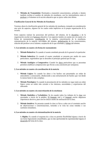 3. Métodos de Transmisión: Destinados a transmitir conocimientos, actitudes o ideales
también reciben el nombre de métodos de enseñanza, son los intermediarios entre el
profesor y el alumnos en la acción educativa que se ejerce sobre éste último.
Clasificación General de los Métodos de Enseñanza
Veremos ahora la clasificación general de los métodos de enseñanza, tomando en consideración
una serie de aspectos, algunos de los cuales están implícitos en la propia organización de la
escuela.
Estos aspectos realzan las posiciones del profesor, del alumno, de la disciplina y de la
organización escolar en el proceso educativo. Los aspectos tenidos en cuenta son: en cuanto a la
forma de razonamiento, coordinación de la materia, concretización de la enseñanza,
sistematización de la materia, actividades del alumno, globalización de los conocimientos,
relación del profesor con el alumno, aceptación de lo que enseñado y trabajo del alumno.
1. Los métodos en cuanto a la forma de razonamiento
1. Método Deductivo: Es cuando el asunto estudiado procede de lo general a lo particular.
2. Método Inductivo: Es cuando el asunto estudiado se presenta por medio de casos
particulares, sugiriéndose que se descubra el principio general que los rige.
3. Método Analógico o Comparativo: Cuando los datos particulares que se presentan
permiten establecer comparaciones que llevan a una conclusión por semejanza.
2. Los métodos en cuanto a la coordinación de la materia
1. Método Lógico: Es cuando los datos o los hechos son presentados en orden de
antecedente y consecuente, obedeciendo a una estructuración de hechos que van desde
lo menos hasta lo más complejo.
2. Método Psicológico: Es cuando la presentación de los métodos no sigue tanto un orden
lógico como un orden más cercano a los intereses, necesidades y experiencias del
educando.
3. Los métodos en cuanto a la concretización de la enseñanza
1. Método Simbólico o Verbalístico: Se da cuando todos los trabajos de la clase son
ejecutados a través de la palabra. El lenguaje oral y el lenguaje escrito adquieren
importancia decisiva, pues son los únicos medio de realización de la clase.
2. Método Intuitivo: Se presenta cuando la clase se lleva a cabo con el constante auxilio
de objetivaciones o concretizaciones, teniendo a la vista las cosas tratadas o sus
sustitutos inmediatos.
4. Los métodos en cuanto a la sistematización de la materia
1. Rígida: Es cuando el esquema de a clase no permite flexibilidad alguna a través de
sus ítems lógicamente ensamblados, que no dan oportunidad de espontaneidad alguna al
desarrollo del tema de la clase.
 