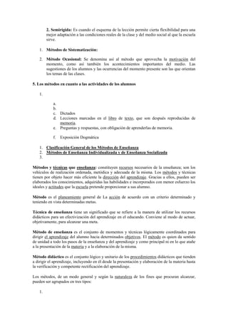 2. Semirígida: Es cuando el esquema de la lección permite cierta flexibilidad para una
mejor adaptación a las condiciones reales de la clase y del medio social al que la escuela
sirve.
1. Métodos de Sistematización:
2. Método Ocasional: Se denomina así al método que aprovecha la motivación del
momento, como así también los acontecimientos importantes del medio. Las
sugestiones de los alumnos y las ocurrencias del momento presente son las que orientan
los temas de las clases.
5. Los métodos en cuanto a las actividades de los alumnos
1.
a.
b.
c. Dictados
d. Lecciones marcadas en el libro de texto, que son después reproducidas de
memoria.
e. Preguntas y respuestas, con obligación de aprenderlas de memoria.
f. Exposición Dogmática
1. Clasificación General de los Métodos de Enseñanza
2. Métodos de Enseñanza Individualizada y de Enseñanza Socializada
3.
Métodos y técnicas que enseñanza: constituyen recursos necesarios de la enseñanza; son los
vehículos de realización ordenada, metódica y adecuada de la misma. Los métodos y técnicas
tienen por objeto hacer más eficiente la dirección del aprendizaje. Gracias a ellos, pueden ser
elaborados los conocimientos, adquiridas las habilidades e incorporados con menor esfuerzo los
ideales y actitudes que la escuela pretende proporcionar a sus alumno.
Método es el planeamiento general de La acción de acuerdo con un criterio determinado y
teniendo en vista determinadas metas.
Técnica de enseñanza tiene un significado que se refiere a la manera de utilizar los recursos
didácticos para un efectivización del aprendizaje en el educando. Conviene al modo de actuar,
objetivamente, para alcanzar una meta.
Método de enseñanza es el conjunto de momentos y técnicas lógicamente coordinados para
dirigir el aprendizaje del alumno hacia determinados objetivos. El método es quien da sentido
de unidad a todo los pasos de la enseñanza y del aprendizaje y como principal ni en lo que atañe
a la presentación de la materia y a la elaboración de la misma.
Método didáctico es el conjunto lógico y unitario de los procedimientos didácticos que tienden
a dirigir el aprendizaje, incluyendo en él desde la presentación y elaboración de la materia hasta
la verificación y competente rectificación del aprendizaje.
Los métodos, de un modo general y según la naturaleza de los fines que procuran alcanzar,
pueden ser agrupados en tres tipos:
1.
 