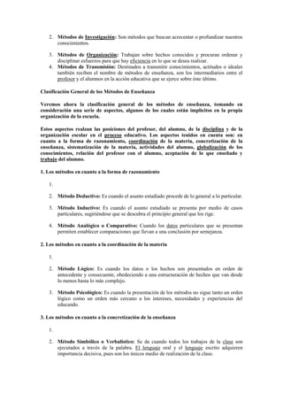 2. Métodos de Investigación: Son métodos que buscan acrecentar o profundizar nuestros
conocimientos.
3. Métodos de Organización: Trabajan sobre hechos conocidos y procuran ordenar y
disciplinar esfuerzos para que hay eficiencia en lo que se desea realizar.
4. Métodos de Transmisión: Destinados a transmitir conocimientos, actitudes o ideales
también reciben el nombre de métodos de enseñanza, son los intermediarios entre el
profesor y el alumnos en la acción educativa que se ejerce sobre éste último.
Clasificación General de los Métodos de Enseñanza
Veremos ahora la clasificación general de los métodos de enseñanza, tomando en
consideración una serie de aspectos, algunos de los cuales están implícitos en la propia
organización de la escuela.
Estos aspectos realzan las posiciones del profesor, del alumno, de la disciplina y de la
organización escolar en el proceso educativo. Los aspectos tenidos en cuenta son: en
cuanto a la forma de razonamiento, coordinación de la materia, concretización de la
enseñanza, sistematización de la materia, actividades del alumno, globalización de los
conocimientos, relación del profesor con el alumno, aceptación de lo que enseñado y
trabajo del alumno.
1. Los métodos en cuanto a la forma de razonamiento
1.
2. Método Deductivo: Es cuando el asunto estudiado procede de lo general a lo particular.
3. Método Inductivo: Es cuando el asunto estudiado se presenta por medio de casos
particulares, sugiriéndose que se descubra el principio general que los rige.
4. Método Analógico o Comparativo: Cuando los datos particulares que se presentan
permiten establecer comparaciones que llevan a una conclusión por semejanza.
2. Los métodos en cuanto a la coordinación de la materia
1.
2. Método Lógico: Es cuando los datos o los hechos son presentados en orden de
antecedente y consecuente, obedeciendo a una estructuración de hechos que van desde
lo menos hasta lo más complejo.
3. Método Psicológico: Es cuando la presentación de los métodos no sigue tanto un orden
lógico como un orden más cercano a los intereses, necesidades y experiencias del
educando.
3. Los métodos en cuanto a la concretización de la enseñanza
1.
2. Método Simbólico o Verbalístico: Se da cuando todos los trabajos de la clase son
ejecutados a través de la palabra. El lenguaje oral y el lenguaje escrito adquieren
importancia decisiva, pues son los únicos medio de realización de la clase.
 