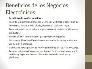 Beneficios de los Negocios
Electrónicos
• Beneficios de los Consumidores
• Permite la obtención de bienes y servicios 24 horas al día, 7 días de
  la semana, durante todo el año, desde casi cualquier lugar.
• Proporciona al consumidor una gama de opciones de vendedores y
  productos.
• Facilita el "real time delivery" para productos digitales.
• Los consumidores reciben información relevante en segundos, en
  vez de días o semanas.
• Viabiliza la participación de los consumidores en subastas virtuales.
• Permite la interacción con otros clientes, facilitando el intercambio
  de ideas y experiencias con diferentes líneas de servicios y
  productos.
 