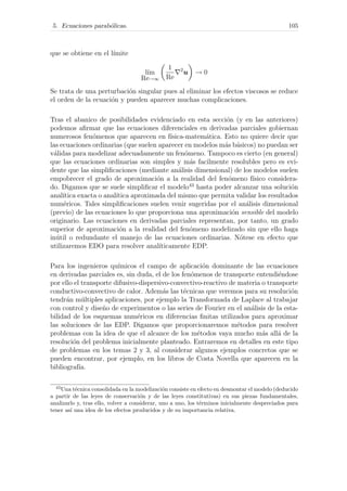 5. Ecuaciones parab´olicas. 105
que se obtiene en el l´ımite
l´ım
Re→∞
1
Re
2
u → 0
Se trata de una perturbaci´on singular pues al eliminar los efectos viscosos se reduce
el orden de la ecuaci´on y pueden aparecer muchas complicaciones.
Tras el abanico de posibilidades evidenciado en esta secci´on (y en las anteriores)
podemos aﬁrmar que las ecuaciones diferenciales en derivadas parciales gobiernan
numerosos fen´omenos que aparecen en f´ısica-matem´atica. Esto no quiere decir que
las ecuaciones ordinarias (que suelen aparecer en modelos m´as b´asicos) no puedan ser
v´alidas para modelizar adecuadamente un fen´omeno. Tampoco es cierto (en general)
que las ecuaciones ordinarias son simples y m´as facilmente resolubles pero es evi-
dente que las simpliﬁcaciones (mediante an´alisis dimensional) de los modelos suelen
empobrecer el grado de aproximaci´on a la realidad del fen´omeno f´ısico considera-
do. Digamos que se suele simpliﬁcar el modelo43
hasta poder alcanzar una soluci´on
anal´ıtica exacta o anal´ıtica aproximada del mismo que permita validar los resultados
num´ericos. Tales simpliﬁcaciones suelen venir sugeridas por el an´alisis dimensional
(previo) de las ecuaciones lo que proporciona una aproximaci´on sensible del modelo
originario. Las ecuaciones en derivadas parciales representan, por tanto, un grado
superior de aproximaci´on a la realidad del fen´omeno modelizado sin que ello haga
in´util o redundante el manejo de las ecuaciones ordinarias. N´otese en efecto que
utilizaremos EDO para resolver anal´ıticamente EDP.
Para los ingenieros qu´ımicos el campo de aplicaci´on dominante de las ecuaciones
en derivadas parciales es, sin duda, el de los fen´omenos de transporte entendi´endose
por ello el transporte difusivo-dispersivo-convectivo-reactivo de materia o transporte
conductivo-convectivo de calor. Adem´as las t´ecnicas que veremos para su resoluci´on
tendr´an m´ultiples aplicaciones, por ejemplo la Transformada de Laplace al trabajar
con control y dise˜no de experimentos o las series de Fourier en el an´alisis de la esta-
bilidad de los esquemas num´ericos en diferencias ﬁnitas utilizados para aproximar
las soluciones de las EDP. Digamos que proporcionaremos m´etodos para resolver
problemas con la idea de que el alcance de los m´etodos vaya mucho m´as all´a de la
resoluci´on del problema inicialmente planteado. Entraremos en detalles en este tipo
de problemas en los temas 2 y 3, al considerar algunos ejemplos concretos que se
pueden encontrar, por ejemplo, en los libros de Costa Novella que aparecen en la
bibliograf´ıa.
43
Una t´ecnica consolidada en la modelizaci´on consiste en efecto en desmontar el modelo (deducido
a partir de las leyes de conservaci´on y de las leyes constitutivas) en sus piezas fundamentales,
analizarlo y, tras ello, volver a considerar, uno a uno, los t´erminos inicialmente despreciados para
tener as´ı una idea de los efectos producidos y de su importancia relativa.
 