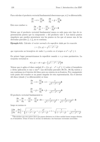 120 Tema 1. Introducci´on a las EDP.
Para calcular el producto vectorial fundamental observemos que, si f es diferenciable,
∂r
∂x
= i +
∂f
∂x
k,
∂r
∂y
= j +
∂f
∂y
k
Esto nos conduce a
∂r
∂u
∧
∂r
∂v
= −
∂f
∂x
i −
∂f
∂y
j + k
N´otese que el producto vectorial fundamental nunca es nulo para este tipo de re-
presentaci´on puesto que la componente z del producto vale 1. Los ´unicos puntos
singulares que pueden presentarse son los puntos en los que al menos una de las
derivadas parciales fx o fy no es continua.
Ejemplo 6.3. Calcular el vector normal a la superﬁcie dada por la ecuaci´on
z = f(x, y) = 1 − x2 − y2
que representa un hemisferio de radio 1 y centro en el origen si x2
+ y2
≤ 1.
En primer lugar parametrizamos la superﬁcie usando x e y como par´ametros. La
ecuaci´on vectorial es
r(x, y) = xi + yj + 1 − x2 − y2 k
N´otese que r aplica el disco unidad D = {(x, y) : x2
+ y2
≤ 1 } sobre el hemisferio
y dicha aplicaci´on es uno a uno48
. Las derivadas parciales ∂r/∂x, ∂r/∂y existen y
son continuas en el interior del disco pero no existen en su frontera. Por consiguiente
todo punto del ecuador es un punto singular de esta representaci´on. En el interior
del disco (donde f es diferenciable) se tiene
∂r
∂x
= i +
∂f
∂x
k = i −
x
1 − x2 − y2
k
∂r
∂y
= j +
∂f
∂y
k = j −
y
1 − x2 − y2
k
El producto vectorial fundamental es
∂r
∂x
∧
∂r
∂y
= −
∂f
∂x
i −
∂f
∂y
j + k =
x
1 − x2 − y2
i +
y
1 − x2 − y2
j + k
luego su norma es
∂r
∂u
∧
∂r
∂v
=
x2
1 − x2 − y2
+
y2
1 − x2 − y2
+ 1 =
1
1 − x2 − y2
=
1
1 − x2 − y2
48
Recu´erdese que esto quiere decir que puntos distintos en el disco unidad tienen imagen distinta
en el hemisferio. V´ease el tema 9, secci´on 12 dedicada a las funciones vectoriales invertibles
 