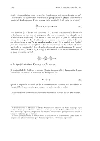 126 Tema 1. Introducci´on a las EDP.
siendo ρ la densidad de masa por unidad de volumen y v el campo de velocidades51
.
Desarrollando las operaciones de derivaci´on que aparecen en (81) se tiene (v´ease la
propiedad 4 del operador que aparece en la secci´on 12.6 del gui´on de primero)
∂ρ
∂t
+ v · ρ + ρ · v = 0 (82)
Esta ecuaci´on (o su forma m´as compacta (81)) expresa la conservaci´on de materia
en fen´omenos en que esta se transporta s´olo convectivamente (por ejemplo en el
movimiento de un ﬂuido). Pero no es el caso m´as general pues no incluye otras
formas de transporte. La identiﬁcaci´on de la ecuaci´on de conservaci´on de la masa
con el nombre de ecuaci´on de continuidad es propio de la mec´anica de ﬂuidos52
y es una consecuencia de aplicar la ley de conservaci´on de la materia al ﬂuido.
Volviendo al ejemplo (1.2) (que describe el movimiento unidimensional de un gas)
ponemos v = u(x), divv = ux, ρ = ρx y vemos que la ecuaci´on de conservaci´on de
la masa propuesta en (1.2)
ρ
∂u
∂x
+ u
∂ρ
∂x
+
∂ρ
∂t
= 0
es del tipo (82) siendo v · ρ = uρx y ρ( · v) = ρux.
Si la densidad del ﬂuido es constante (ﬂuidos incompresibles) la ecuaci´on de con-
tinuidad se simpliﬁca a la condici´on de divergencia nula
· v = 0 (83)
que es la expresi´on matem´atica de la conservaci´on de la masa para materiales in-
compresibles (representados por campos cuya divergencia es nula).
Dependiendo del sistema de coordenadas utilizado se expresa de distinta manera.
51
Recu´erdese que en Mec´anica de Medios Continuos se entiende por ﬂuido un cuerpo cuyas
mol´eculas tienen poca coherencia entre si, de modo que pueden deslizarse libremente una sobre
otras (l´ıquidos), o separase y desplazarse con completa independencia (gases), tomando siempre la
forma del recipiente que lo contiene.
52
N´otese que la mec´anica de ﬂuidos abarca la hidrost´atica, la hidrodin´amica (para ﬂuidos in-
compresibles) y la aerodin´amica (para ﬂuidos compresibles) subs´onica o supers´onica.
 