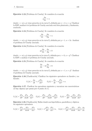 7. Ejercicios 133
Ejercicio 1.12. [Problema de Cauchy] Se considera la ecuaci´on
y
∂u
∂x
= u
donde z = u(x, y) viene prescrita en la curva Γ0 deﬁnida por x = 2, u = y. Clasiﬁcar
la EDP, analizar si el problema de Cauchy asociado est´a bien planteado y, ﬁnalmente,
resolverlo.
Ejercicio 1.13. [Problema de Cauchy] Se considera la ecuaci´on
x
∂u
∂x
− y
∂u
∂y
= u
donde z = u(x, y) viene prescrita en la curva Γ0 deﬁnida por y = 1, u = 3x. Analizar
el problema de Cauchy asociado.
Ejercicio 1.14. [Problema de Cauchy] Se considera la ecuaci´on
yu
∂u
∂x
+
∂u
∂y
= 0
donde z = u(x, y) viene prescrita en la curva Γ0 deﬁnida por x = 0, u = y3
. Clasiﬁcar
la EDP y analizar el problema de Cauchy asociado.
Ejercicio 1.15. [Problema de Cauchy] Se considera la ecuaci´on
∂u
∂x
− 2x
∂u
∂y
= 0
donde z = u(x, y) viene prescrita en la curva Γ0 deﬁnida por x = 1, u = y2
. Analizar
el problema de Cauchy asociado.
Ejercicio 1.16. [Clasiﬁcaci´on] Clasiﬁcar los siguientes operadores en lineales y no
lineales.
L1[u] =
∂u
∂t
+ x2 ∂2
u
∂x2
, L2[u] =
∂u
∂t
+ u
∂2
u
∂x2
+ u.
Ejercicio 1.17. Clasiﬁcar los operadores siguientes y encontrar sus caracter´ısticas
(si hay alguna) que pasan por el punto (0, 1).
L1[u] =
∂2
u
∂t2
+
∂2
u
∂x∂t
+
∂2
u
∂x2
, L2[u] =
∂2
u
∂t2
+4
∂2
u
∂x∂t
+4
∂2
u
∂x2
, L3[u] =
∂2
u
∂t2
−4
∂2
u
∂x∂t
+
∂2
u
∂x2
,
Ejercicio 1.18. [Clasiﬁcaci´on] Hallar donde son hiperb´olicos, parab´olicos y el´ıpticos
los siguientes operadores
L1[u] =
∂2
u
∂t2
+t
∂2
u
∂x∂t
+x
∂2
u
∂x2
, L2[u] = x2 ∂2
u
∂t2
−
∂2
u
∂x2
+u, L3[u] = t
∂2
u
∂t2
+2
∂2
u
∂x∂t
+x
∂2
u
∂x2
+
∂u
∂x
 