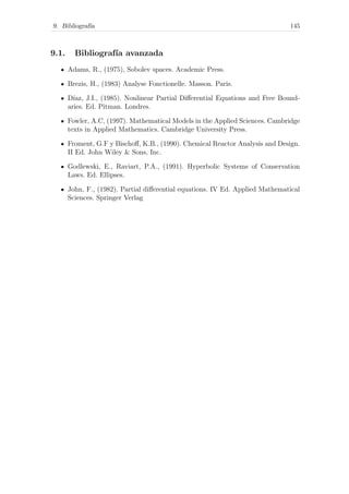 9. Bibliograf´ıa 145
9.1. Bibliograf´ıa avanzada
Adams, R., (1975), Sobolev spaces. Academic Press.
Brezis, H., (1983) Analyse Fonctionelle. Masson. Paris.
D´ıaz, J.I., (1985). Nonlinear Partial Diﬀerential Equations and Free Bound-
aries. Ed. Pitman. Londres.
Fowler, A.C, (1997). Mathematical Models in the Applied Sciences. Cambridge
texts in Applied Mathematics. Cambridge University Press.
Froment, G.F y Bischoﬀ, K.B., (1990). Chemical Reactor Analysis and Design.
II Ed. John Wiley & Sons, Inc.
Godlewski, E., Raviart, P.A., (1991). Hyperbolic Systems of Conservation
Laws. Ed. Ellipses.
John, F., (1982). Partial diﬀerential equations. IV Ed. Applied Mathematical
Sciences. Springer Verlag
 