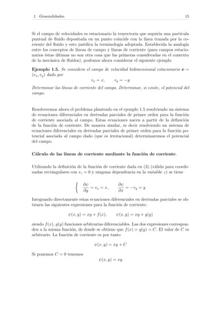 1. Generalidades. 15
Si el campo de velocidades es estacionario la trayectoria que seguir´ıa una part´ıcula
puntual de ﬂuido depositada en un punto coincide con la l´ınea trazada por la co-
rriente del ﬂuido y esto justiﬁca la terminolog´ıa adoptada. Establecida la analog´ıa
entre los conceptos de l´ıneas de campo y l´ıneas de corriente (para campos estacio-
narios ´estas ´ultimas no son otra cosa que las primeras consideradas en el contexto
de la mec´anica de ﬂuidos), podemos ahora considerar el siguiente ejemplo
Ejemplo 1.5. Se considera el campo de velocidad bidimensional estacionario v =
(vx, vy) dado por
vx = x, vy = −y
Determinar las l´ıneas de corriente del campo. Determinar, si existe, el potencial del
campo.
Resolveremos ahora el problema planteado en el ejemplo 1.5 resolviendo un sistema
de ecuaciones diferenciales en derivadas parciales de primer orden para la funci´on
de corriente asociada al campo. Estas ecuaciones nacen a partir de la deﬁnici´on
de la funci´on de corriente. De manera similar, es decir resolviendo un sistema de
ecuaciones diferenciales en derivadas parciales de primer orden para la funci´on po-
tencial asociada al campo dado (que es irrotacional) determinaremos el potencial
del campo.
C´alculo de las l´ıneas de corriente mediante la funci´on de corriente.
Utilizando la deﬁnici´on de la funci´on de corriente dada en (3) (v´alida para coorde-
nadas rect´angulares con vz = 0 y ninguna dependencia en la variable z) se tiene
∂ψ
∂y
= vx = x,
∂ψ
∂x
= −vy = y
Integrando directamente estas ecuaciones diferenciales en derivadas parciales se ob-
tienen las siguientes expresiones para la funci´on de corriente:
ψ(x, y) = xy + f(x), ψ(x, y) = xy + g(y)
siendo f(x), g(y) funciones arbitrarias diferenciables. Las dos expresiones correspon-
den a la misma funci´on, de donde se obtiene que f(x) = g(y) = C. El valor de C es
arbitrario. La funci´on de corriente es por tanto
ψ(x, y) = xy + C
Si ponemos C = 0 tenemos
ψ(x, y) = xy
 