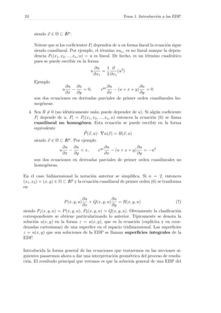24 Tema 1. Introducci´on a las EDP.
siendo x ∈ Ω ⊂ IRn
.
N´otese que si los coeﬁcientes Pi dependen de u en forma lineal la ecuaci´on sigue
siendo cuasilineal. Por ejemplo, el t´ermino uux1 es no lineal aunque la depen-
dencia P1(x1, x2, ..., xn, u) = u es lineal. De hecho, es un t´ermino cuadr´atico
pues se puede escribir en la forma
u
∂u
∂x1
=
1
2
∂
∂x1
(u2
)
Ejemplo
u
∂u
∂x
−
∂u
∂y
= 0, eyx ∂u
∂x
− (u + x + y)
∂u
∂y
= 0
son dos ecuaciones en derivadas parciales de primer orden cuasilineales ho-
mog´eneas.
4. Sea R = 0 (no id´enticamente nula; puede depender de u). Si alg´un coeﬁciente
Pi depende de u, Pi = Pi(x1, x2, ..., xn, u) entonces la ecuaci´on (6) se llama
cuasilineal no homog´enea. Esta ecuaci´on se puede escribir en la forma
equivalente
P(x, u) · u(x) = R(x, u)
siendo x ∈ Ω ⊂ IRn
. Por ejemplo
u
∂u
∂x
−
∂u
∂y
= x, eyx ∂u
∂x
− (u + x + y)
∂u
∂y
= −u2
son dos ecuaciones en derivadas parciales de primer orden cuasilineales no
homog´eneas.
En el caso bidimensional la notaci´on anterior se simpliﬁca. Si n = 2, entonces
(x1, x2) = (x, y) ∈ Ω ⊂ IR2
y la ecuaci´on cuasilineal de primer orden (6) se tranforma
en
P(x, y, u)
∂u
∂x
+ Q(x, y, u)
∂u
∂y
= R(x, y, u) (7)
siendo P1(x, y, u) = P(x, y, u), P2(x, y, u) = Q(x, y, u). Obviamente la clasiﬁcaci´on
correspondiente se obtiene particularizando lo anterior. T´ıpicamente se denota la
soluci´on u(x, y) en la forma z = u(x, y), que es la ecuaci´on (expl´ıcita y en coor-
denadas cartesianas) de una superﬁce en el espacio tridimensional. Las superﬁcies
z = u(x, y) que son soluciones de la EDP se llaman superﬁcies integrales de la
EDP.
Introducida la forma general de las ecuaciones que trataremos en las secciones si-
guientes pasaremos ahora a dar una interpretaci´on geom´etrica del proceso de resolu-
ci´on. El resultado principal que veremos es que la soluci´on general de una EDP del
 