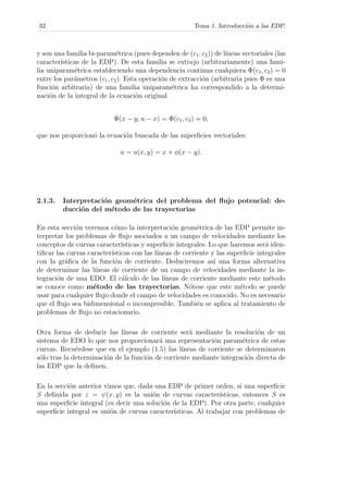 32 Tema 1. Introducci´on a las EDP.
y son una familia bi-param´etrica (pues dependen de (c1, c2)) de l´ıneas vectoriales (las
caracter´ısticas de la EDP). De esta familia se extrajo (arbitrariamente) una fami-
lia uniparam´etrica estableciendo una dependencia continua cualquiera Φ(c1, c2) = 0
entre los par´ametros (c1, c2). Esta operaci´on de extracci´on (arbitraria pues Φ es una
funci´on arbitraria) de una familia uniparam´etrica ha correspondido a la determi-
naci´on de la integral de la ecuaci´on original
Φ(x − y, u − x) = Φ(c1, c2) = 0,
que nos proporcion´o la ecuaci´on buscada de las superﬁcies vectoriales:
u = u(x, y) = x + φ(x − y).
2.1.3. Interpretaci´on geom´etrica del problema del ﬂujo potencial: de-
ducci´on del m´etodo de las trayectorias
En esta secci´on veremos c´omo la interpretaci´on geom´etrica de las EDP permite in-
terpretar los problemas de ﬂujo asociados a un campo de velocidades mediante los
conceptos de curvas caracter´ısticas y superﬁcie integrales. Lo que haremos ser´a iden-
tiﬁcar las curvas caracter´ısticas con las l´ıneas de corriente y las superﬁcie integrales
con la gr´aﬁca de la funci´on de corriente. Deduciremos as´ı una forma alternativa
de determinar las l´ıneas de corriente de un campo de velocidades mediante la in-
tegraci´on de una EDO. El c´alculo de las l´ıneas de corriente mediante este m´etodo
se conoce como m´etodo de las trayectorias. N´otese que este m´etodo se puede
usar para cualquier ﬂujo donde el campo de velocidades es conocido. No es necesario
que el ﬂujo sea bidimensional o incompresible. Tambi´en se aplica al tratamiento de
problemas de ﬂujo no estacionario.
Otra forma de deducir las l´ıneas de corriente ser´a mediante la resoluci´on de un
sistema de EDO lo que nos proporcionar´a una representaci´on param´etrica de estas
curvas. Recu´erdese que en el ejemplo (1.5) las l´ıneas de corriente se determinaron
s´olo tras la determinaci´on de la funci´on de corriente mediante integraci´on directa de
las EDP que la deﬁnen.
En la secci´on anterior vimos que, dada una EDP de primer orden, si una superﬁcie
S deﬁnida por z = ψ(x, y) es la uni´on de curvas caracter´ısticas, entonces S es
una superﬁcie integral (es decir una soluci´on de la EDP). Por otra parte, cualquier
superﬁcie integral es uni´on de curvas caracter´ısticas. Al trabajar con problemas de
 