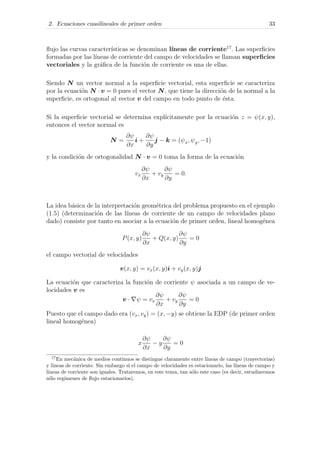 2. Ecuaciones cuasilineales de primer orden 33
ﬂujo las curvas caracter´ısticas se denominan l´ıneas de corriente17
. Las superﬁcies
formadas por las l´ıneas de corriente del campo de velocidades se llaman superﬁcies
vectoriales y la gr´aﬁca de la funci´on de corriente es una de ellas.
Siendo N un vector normal a la superﬁcie vectorial, esta superﬁcie se caracteriza
por la ecuaci´on N · v = 0 pues el vector N, que tiene la direcci´on de la normal a la
superﬁcie, es ortogonal al vector v del campo en todo punto de ´esta.
Si la superﬁcie vectorial se determina expl´ıcitamente por la ecuaci´on z = ψ(x, y),
entonces el vector normal es
N =
∂ψ
∂x
i +
∂ψ
∂y
j − k = (ψx, ψy, −1)
y la condici´on de ortogonalidad N · v = 0 toma la forma de la ecuaci´on
vx
∂ψ
∂x
+ vy
∂ψ
∂y
= 0.
La idea b´asica de la interpretaci´on geom´etrica del problema propuesto en el ejemplo
(1.5) (determinaci´on de las l´ıneas de corriente de un campo de velocidades plano
dado) consiste por tanto en asociar a la ecuaci´on de primer orden, lineal homog´enea
P(x, y)
∂ψ
∂x
+ Q(x, y)
∂ψ
∂y
= 0
el campo vectorial de velocidades
v(x, y) = vx(x, y)i + vy(x, y)j
La ecuaci´on que caracteriza la funci´on de corriente ψ asociada a un campo de ve-
locidades v es
v · ψ = vx
∂ψ
∂x
+ vy
∂ψ
∂y
= 0
Puesto que el campo dado era (vx, vy) = (x, −y) se obtiene la EDP (de primer orden
lineal homog´enea)
x
∂ψ
∂x
− y
∂ψ
∂y
= 0
17
En mec´anica de medios continuos se distingue claramente entre l´ıneas de campo (trayectorias)
y l´ıneas de corriente. Sin embargo si el campo de velocidades es estacionario, las l´ıneas de campo y
l´ıneas de corriente son iguales. Trataremos, en este tema, tan s´olo este caso (es decir, estudiaremos
s´olo reg´ımenes de ﬂujo estacionarios).
 