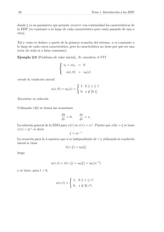 62 Tema 1. Introducci´on a las EDP.
donde ξ es un par´ametro que permite recorrer con continuidad las caracter´ısticas de
la EDP (es constante a lo largo de cada caracter´ıstica pero var´ıa pasando de una a
otra).
Tal y como se deduce a partir de la primera ecuaci´on del sistema, u es constante a
lo largo de cada curva caracter´ıstica, pero la caracter´ıstica no tiene por qu´e ser una
recta (lo ser´ıa si a fuese constante).
Ejemplo 2.9 (Problema de valor inicial). Se considera el PVI



ut + xux = 0
u(x, 0) = u0(x)
siendo la condici´on inicial
u(x, 0) = u0(x) =
1 0 ≤ x ≤ 1
0 x ∈ [0, 1]
Encontrar su soluci´on.
Utilizando (42) se tienen las ecuaciones
d˜u
dτ
= 0,
dx
dτ
= x,
La soluci´on general de la EDO para x(τ) es x(τ) = ceτ
. Puesto que x(0) = ξ se tiene
x(τ) = ξeτ
es decir
ξ = xe−τ
La ecuaci´on para la ˜u muestra que ˜u es independiente de τ y utilizando la condici´on
inicial se tiene
˜u(τ, ξ) = u0(ξ)
luego
u(x, t) = ˜u(τ, ξ) = u0(ξ) = u0(xe−t
)
y se tiene, para t > 0,
u(x, t) =
1, 0 ≤ x ≤ et
,
0, x ∈ [0, et
].
 