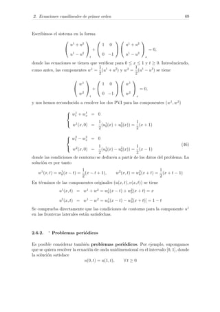 2. Ecuaciones cuasilineales de primer orden 69
Escribimos el sistema en la forma


u1
+ u2
u1
− u2


t
+


1 0
0 −1




u1
+ u2
u1
− u2


x
= 0,
donde las ecuaciones se tienen que veriﬁcar para 0 ≤ x ≤ 1 y t ≥ 0. Introduciendo,
como antes, las componentes w1
=
1
2
(u1
+ u2
) y w2
=
1
2
(u1
− u2
) se tiene


w1
w2


t
+


1 0
0 −1




w1
w2


x
= 0,
y nos hemos reconducido a resolver los dos PVI para las componentes (w1
, w2
)



w1
t + w1
x = 0
w1
(x, 0) =
1
2
(u1
0(x) + u2
0(x)) =
1
2
(x + 1)



w2
t − w2
x = 0
w2
(x, 0) =
1
2
(u1
0(x) − u2
0(x)) =
1
2
(x − 1)
(46)
donde las condiciones de contorno se deducen a partir de los datos del problema. La
soluci´on es por tanto
w1
(x, t) = w1
0(x − t) =
1
2
(x − t + 1), w2
(x, t) = w2
0(x + t) =
1
2
(x + t − 1)
En t´erminos de las componentes originales (u(x, t), v(x, t)) se tiene
u1
(x, t) = w1
+ w2
= w1
0(x − t) + w2
0(x + t) = x
u2
(x, t) = w1
− w2
= w1
0(x − t) − w2
0(x + t)] = 1 − t
Se comprueba directamente que las condiciones de contorno para la componente u1
en las fronteras laterales est´an satisfechas.
2.6.2. ∗
Problemas peri´odicos
Es posible considerar tambi´en problemas peri´odicos. Por ejemplo, supongamos
que se quiera resolver la ecuaci´on de onda unidimensional en el intervalo [0, 1], donde
la soluci´on satisface
u(0, t) = u(1, t), ∀ t ≥ 0
 