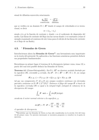 4. Ecuaciones el´ıpticas. 93
sional de difusi´on-convecci´on estacionaria
v · T
convecci´on
= 2
T
difusi´on
,
que se veriﬁca en un dominio Ω ⊂ IR2
donde el campo de velocidades v es irrota-
cional, es decir
v = (ψy, −ψx)
siendo ψ(x, y) la funci´on de corriente y donde es el coeﬁciente de dispersi´on del
medio. Las l´ıneas de corriente del ﬂujo son las curvas donde ψ es constantes (v´ease el
ejemplo examinado al comienzo de este tema para el c´alculo de las l´ıneas de corriente
en el ﬂujo de un ﬂuido).
4.3. ∗
F´ormulas de Green
Introduciremos ahora las f´ormulas de Green36
, una herramienta muy importante
en la teor´ıa del potencial. Su aplicaci´on a las funciones arm´onicas permitir´a deducir
sus propiedades fundamentales.
Recordemos en primer lugar el teorema de la divergencia (primer curso, tema 13) a
partir del cual ser´a posible deducir las f´ormulas de Green.
Teorema 4.1 (Gauss-Ostrogradski). Sea Ω ⊂ IR3
un dominio acotado limitado por
la superﬁcie ∂Ω, orientable y cerrada. Sea F : D ⊂ IR3
→ IR3
, Ω ⊂ D, un campo
vectorial
F (x, y, z) = P(x, y, z)i + Q(x, y, z)j + R(x, y, z)k
tal que sus componentes P, Q y R son campos escalares continuos con derivadas
parciales continuas en Ω: F ∈ (C1
(Ω))3
. Entonces el ﬂujo del campo F a trav´es de
la superﬁcie (cerrada) ∂Ω es igual a la integral triple (integral de volumen) de la
divergencia del campo:
∂Ω
F · nds =
Ω
div(F )dxdydz
siendo n el vector normal exterior a la superﬁcie, y
div(F ) = · F =
∂P
∂x
+
∂Q
∂y
+
∂R
∂z
el operador de divergencia.
36
Recu´erdese que las f´ormulas de Green ya han sido consideradas en la secci´on 12.4 del tema
12 del primer curso. Un ejercicio interesante se encuentra propuesto (y resuelto) en el gui´on de
ejercicios.
 