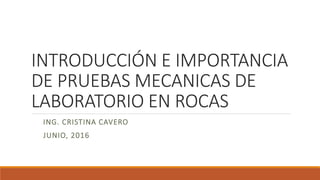 INTRODUCCIÓN E IMPORTANCIA
DE PRUEBAS MECANICAS DE
LABORATORIO EN ROCAS
ING. CRISTINA CAVERO
JUNIO, 2016
 