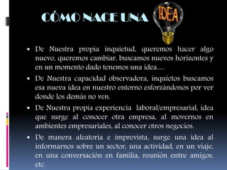  De Nuestra propia inquietud, queremos hacer algo
nuevo, queremos cambiar, buscamos nuevos horizontes y
en un momento dado tenemos una idea.....
 De Nuestra capacidad observadora, inquietos buscamos
esa nueva idea en nuestro entorno esforzándonos por ver
donde los demás no ven.
 De Nuestra propia experiencia laboral/empresarial, idea
que surge al conocer otra empresa, al movernos en
ambientes empresariales, al conocer otros negocios.
 De manera aleatoria e imprevista, surge una idea al
informarnos sobre un sector, una actividad, en un viaje,
en una conversación en familia, reunión entre amigos,
etc.
CÓMO NACE UNA
 
