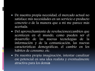  De nuestra propia necesidad, el mercado actual no
satisface mis necesidades en un servicio o producto
concreto o de la manera que a mí me parece más
acertada.
 Del aprovechamiento de revoluciones/cambios que
acontecen en el mundo, como pueden ser el
desarrollo de las nuevas tecnologías de la
información y de la comunicación, las nuevas
características demográficas, el cambio en los
hábitos de consumo, etc.
 De nuestra propia imaginación, intentar canalizar
ese potencial en una idea realista y eventualmente
atractiva para los demás
 