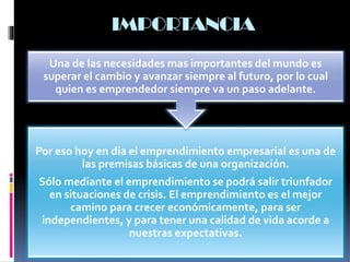 Por eso hoy en día el emprendimiento empresarial es una de
las premisas básicas de una organización.
Sólo mediante el emprendimiento se podrá salir triunfador
en situaciones de crisis. El emprendimiento es el mejor
camino para crecer económicamente, para ser
independientes, y para tener una calidad de vida acorde a
nuestras expectativas.
Una de las necesidades mas importantes del mundo es
superar el cambio y avanzar siempre al futuro, por lo cual
quien es emprendedor siempre va un paso adelante.
IMPORTANCIA
 