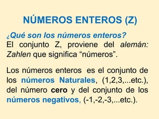 NÚMEROS ENTEROS (Z)
¿Qué son los números enteros?
El conjunto Z, proviene del alemán:
Zahlen que significa “números”.
Los números enteros es el conjunto de
los números Naturales, (1,2,3,...etc.),
del número cero y del conjunto de los
números negativos, (-1,-2,-3,...etc.).
 