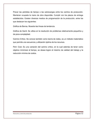 Prever las pérdidas de tiempo o las sobrecargas entre los centros de producción.
Mantener ocupada la mano de obra disponible. Cumplir con los plazos de entrega
establecidos. Existen diversos medios de programación de la producción, entre los
que destacan los siguientes:

Gráfica de Barras. Muestra las líneas de tendencia.

Gráfica de Gantt. Se utiliza en la resolución de problemas relativamente pequeños y
de poca complejidad.

Camino Crítico. Se conoce también como teoría de redes, es un método matemático
que permite una secuencia y utilización óptima de los recursos.

Pert- Cost. Es una variación del camino crítico, en la cual además de tener como
objetivo minimizar el tiempo, se desea lograr el máximo de calidad del trabajo y la
reducción mínima de costos.




Planeación y control de producción.                                      Página 12
 