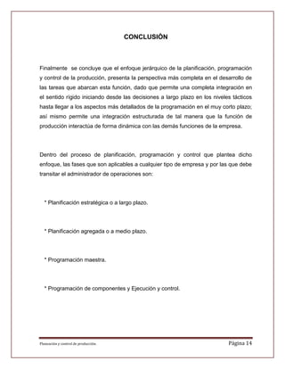 CONCLUSIÓN



Finalmente se concluye que el enfoque jerárquico de la planificación, programación
y control de la producción, presenta la perspectiva más completa en el desarrollo de
las tareas que abarcan esta función, dado que permite una completa integración en
el sentido rígido iniciando desde las decisiones a largo plazo en los niveles tácticos
hasta llegar a los aspectos más detallados de la programación en el muy corto plazo;
así mismo permite una integración estructurada de tal manera que la función de
producción interactúa de forma dinámica con las demás funciones de la empresa.




Dentro del proceso de planificación, programación y control que plantea dicho
enfoque, las fases que son aplicables a cualquier tipo de empresa y por las que debe
transitar el administrador de operaciones son:




  * Planificación estratégica o a largo plazo.




  * Planificación agregada o a medio plazo.




  * Programación maestra.




  * Programación de componentes y Ejecución y control.




Planeación y control de producción.                                         Página 14
 
