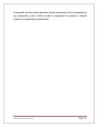 El desarrollo de dichas fases dependerá del tipo de empresa y de la complejidad de
sus operaciones y solo a través de ellas la organización se acercará a mejores
niveles de competitividad y productividad.




Planeación y control de producción.                                     Página 15
 