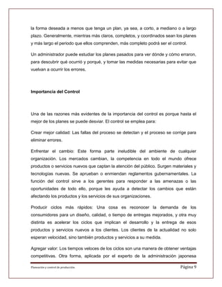 la forma deseada a menos que tenga un plan, ya sea, a corto, a mediano o a largo
plazo. Generalmente, mientras más claros, completos, y coordinados sean los planes
y más largo el periodo que ellos comprenden, más completo podrá ser el control.

Un administrador puede estudiar los planes pasados para ver dónde y cómo erraron,
para descubrir qué ocurrió y porqué, y tomar las medidas necesarias para evitar que
vuelvan a ocurrir los errores.




Importancia del Control




Una de las razones más evidentes de la importancia del control es porque hasta el
mejor de los planes se puede desviar. El control se emplea para:

Crear mejor calidad: Las fallas del proceso se detectan y el proceso se corrige para
eliminar errores.

Enfrentar el cambio: Este forma parte ineludible del ambiente de cualquier
organización. Los mercados cambian, la competencia en todo el mundo ofrece
productos o servicios nuevos que captan la atención del público. Surgen materiales y
tecnologías nuevas. Se aprueban o enmiendan reglamentos gubernamentales. La
función del control sirve a los gerentes para responder a las amenazas o las
oportunidades de todo ello, porque les ayuda a detectar los cambios que están
afectando los productos y los servicios de sus organizaciones.

Producir ciclos más rápidos: Una cosa es reconocer la demanda de los
consumidores para un diseño, calidad, o tiempo de entregas mejorados, y otra muy
distinta es acelerar los ciclos que implican el desarrollo y la entrega de esos
productos y servicios nuevos a los clientes. Los clientes de la actualidad no solo
esperan velocidad, sino también productos y servicios a su medida.

Agregar valor: Los tiempos veloces de los ciclos son una manera de obtener ventajas
competitivas. Otra forma, aplicada por el experto de la administración japonesa

Planeación y control de producción.                                         Página 9
 
