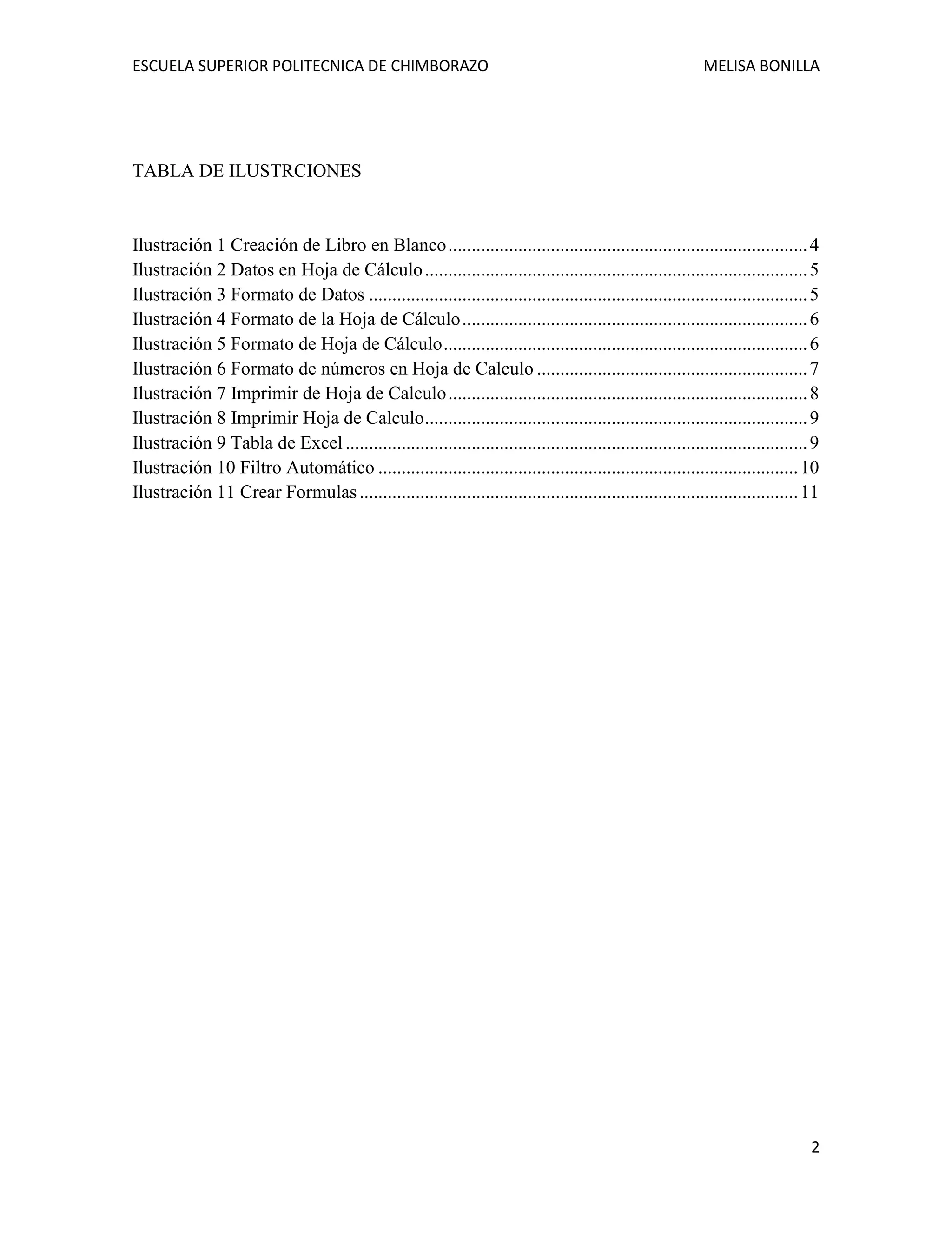 ESCUELA SUPERIOR POLITECNICA DE CHIMBORAZO

MELISA BONILLA

TABLA DE ILUSTRCIONES

Ilustración 1 Creación de Libro en Blanco ............................................................................. 4
Ilustración 2 Datos en Hoja de Cálculo .................................................................................. 5
Ilustración 3 Formato de Datos .............................................................................................. 5
Ilustración 4 Formato de la Hoja de Cálculo .......................................................................... 6
Ilustración 5 Formato de Hoja de Cálculo .............................................................................. 6
Ilustración 6 Formato de números en Hoja de Calculo .......................................................... 7
Ilustración 7 Imprimir de Hoja de Calculo ............................................................................. 8
Ilustración 8 Imprimir Hoja de Calculo .................................................................................. 9
Ilustración 9 Tabla de Excel ................................................................................................... 9
Ilustración 10 Filtro Automático .......................................................................................... 10
Ilustración 11 Crear Formulas .............................................................................................. 11

2

 