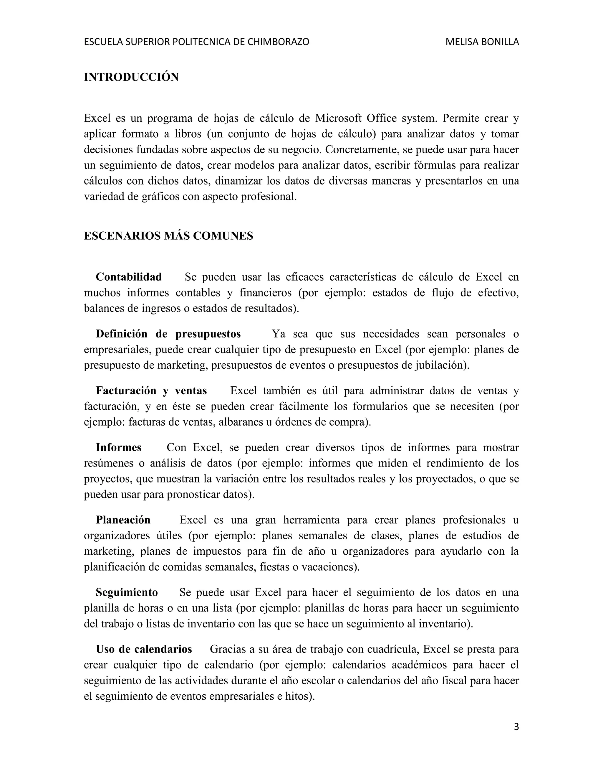 ESCUELA SUPERIOR POLITECNICA DE CHIMBORAZO

MELISA BONILLA

INTRODUCCIÓN

Excel es un programa de hojas de cálculo de Microsoft Office system. Permite crear y
aplicar formato a libros (un conjunto de hojas de cálculo) para analizar datos y tomar
decisiones fundadas sobre aspectos de su negocio. Concretamente, se puede usar para hacer
un seguimiento de datos, crear modelos para analizar datos, escribir fórmulas para realizar
cálculos con dichos datos, dinamizar los datos de diversas maneras y presentarlos en una
variedad de gráficos con aspecto profesional.
ESCENARIOS MÁS COMUNES

Contabilidad
Se pueden usar las eficaces características de cálculo de Excel en
muchos informes contables y financieros (por ejemplo: estados de flujo de efectivo,
balances de ingresos o estados de resultados).
Definición de presupuestos
Ya sea que sus necesidades sean personales o
empresariales, puede crear cualquier tipo de presupuesto en Excel (por ejemplo: planes de
presupuesto de marketing, presupuestos de eventos o presupuestos de jubilación).
Facturación y ventas
Excel también es útil para administrar datos de ventas y
facturación, y en éste se pueden crear fácilmente los formularios que se necesiten (por
ejemplo: facturas de ventas, albaranes u órdenes de compra).
Informes
Con Excel, se pueden crear diversos tipos de informes para mostrar
resúmenes o análisis de datos (por ejemplo: informes que miden el rendimiento de los
proyectos, que muestran la variación entre los resultados reales y los proyectados, o que se
pueden usar para pronosticar datos).
Planeación
Excel es una gran herramienta para crear planes profesionales u
organizadores útiles (por ejemplo: planes semanales de clases, planes de estudios de
marketing, planes de impuestos para fin de año u organizadores para ayudarlo con la
planificación de comidas semanales, fiestas o vacaciones).
Seguimiento
Se puede usar Excel para hacer el seguimiento de los datos en una
planilla de horas o en una lista (por ejemplo: planillas de horas para hacer un seguimiento
del trabajo o listas de inventario con las que se hace un seguimiento al inventario).
Uso de calendarios
Gracias a su área de trabajo con cuadrícula, Excel se presta para
crear cualquier tipo de calendario (por ejemplo: calendarios académicos para hacer el
seguimiento de las actividades durante el año escolar o calendarios del año fiscal para hacer
el seguimiento de eventos empresariales e hitos).
3

 