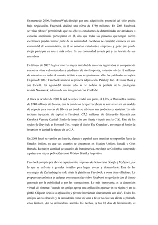 En marzo de 2006, BusinessWeek divulgó que una adquisición potencial del sitio estaba
bajo negociación. Facebook declinó una oferta de $750 millones. En 2006 Facebook
se "hizo público" permitiendo que no sólo los estudiantes de determinadas universidades o
escuelas americanas participaran en él, sino que todas las personas que tengan correo
electrónico puedan formar parte de su comunidad. Facebook se convirtió entonces en una
comunidad de comunidades, en él se conectan estudiantes, empresas y gente que puede
elegir participar en una o más redes. Es una comunidad creada por y en función de sus
miembros.
En febrero de 2007 llegó a tener la mayor cantidad de usuarios registrados en comparación
con otros sitios web orientados a estudiantes de nivel superior, teniendo más de 19 millones
de miembros en todo el mundo, debido a que originalmente sólo fue publicado en inglés.
En julio de 2007, Facebook anunció su primera adquisición, Parekey, Inc. De Blake Ross y
Joe Hewitt. En agosto del mismo año, se le dedicó la portada de la prestigiosa
revista Newsweek; además de una integración con YouTube.
A fines de octubre de 2007 la red de redes vendió una parte, el 1.6%, a Microsoft a cambio
de $240 millones de dólares, con la condición de que Facebook se convirtiera en un modelo
de negocio para marcas de fábrica en donde se ofrezcan sus productos y servicios. La más
reciente inyección de capital a Facebook -27,5 millones de dólares-fue liderada por
Greylock Venture Capital (fondo de inversión con fuerte vínculo con la CIA). Uno de los
socios de Greylock es Howard Cox, -según el diario The Guardian-, pertenece al fondo de
inversión en capital de riesgo de la CIA.
En 2008 lanzó su versión en francés, alemán y español para impulsar su expansión fuera de
Estados Unidos, ya que sus usuarios se concentran en Estados Unidos, Canadá y Gran
Bretaña. La mayor cantidad de usuarios de Iberoamérica, proviene de Colombia, superando
a países con mayor población como México, Brasil y Argentina.
Facebook compite por abrirse espacio entre empresas de éxito como Google y MySpace, por
lo que se enfrenta a grandes desafíos para lograr crecer y desarrollarse. Una de las
estrategias de Zuckerberg ha sido abrir la plataforma Facebook a otros desarrolladores. La
propuesta económica es quienes construyan algo sobre Facebook se quedarán con el dinero
generado por la publicidad o por las transacciones. Lo más importante, es la dimensión
virtual del sistema: "cuando un amigo agrega una aplicación aparece en su página y en su
perfil. Cliquear lleva a la aplicación y permite interactuar directamente con ella". Todos los
amigos ven la elección y la consideran como un voto a favor lo cual los alienta a probarla
ellos también. Así lo demuestran, además, los hechos. A los 10 días de lanzamiento, el
 