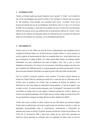 1. INTRODUCCIÓN
Twitter, un término inglés que puede traducirse como “gorjear” o “trinar”, es el nombre de
una red de microblogging que permite escribir y leer mensajes en Internet que no superen
los 140 caracteres. Estas entradas son conocidas como tweets el primer “tweet” de la
historia fue emitido por uno de sus fundadores, Jack Dorsey, hace ya 7 años, el 21 de marzo
de 2006. En la actualidad, y según datos de la propia red social, Twitter tiene casi doscientos
millones de usuarios activos que publican más de cuatrocientos millones de “tweets” al día,
además de los millones de búsquedas diarias de información que se generan Su diferencia
radica en la brevedad de sus mensajes y en su facilidad de publicación.
2. DESARROLLO
Twitter nació en el año 2006, una serie de jóvenes emprendedores que trabajaban para la
compañía de Podcasts Odeo, Inc., de San Francisco, Estados Unidos, se vieron inmersos en
un día completo de brainstorming de ideas La compañía Odeo Inc., recién había hecho una
gran contribución al código de Rails 1.0 y había sacado Odeo Studio, sin embargo estában
enfrentando una gran competencia por parte de Apple y otros. Por lo que se vierón
obligados a reinventarse. En el marco de esas reuniones, Jack Dorsey propuso una idea en la
que se podrían usar SMS para decirle a un grupo pequeño qué estaba uno haciendo. Fue una
idea como para mantener informado a un grupo de gente sobre qué estaba uno haciendo.
Una vez iniciado el proyecto probaron varios nombres. El nombre original durante un
tiempo fue "Status"(Stat.us), pasando por twitch (tic) a causa del tipo de vibraciones de los
móviles, pero se quedaron con Twitter. Que en palabras de Dorsey era perfecta, y la
definición era "una corta ráfaga de información intrascendente", el "pio de un pájaro", que
en inglés es twitt. Si recibes muchos mensajes, estás "twitterpated". Para operar en los SMS
necesitaban un código corto de cinco dígitos. Intentarón quitarle las vocales y dejarlo con
Twitter, pero desafortunadamente Teen People tenía ese mismo código con txttp (Texto TP).
Así que decidieron conseguir un código fácil de recordar. Optarón por 40404.
Twitter está escrito en Ruby on Rails, dispone de una API abierta que permite integrar
Twitter tanto en aplicaciones web como en aplicaciones de escritorio o móviles, y entre sus
principales funcionalidades están el requerimiento, retransmisión o intercambio de
opiniones de eventos en directo .El primer mensaje enviado por Twitter fue de Dorsey a las
12:50 del 21 de marzo de 2006 y decía "just setting up my twttr" (sólo ajustando mi
twttr).Ese mismo prototipo fue utilizado entre los empleados de Odeo como un servicio
 