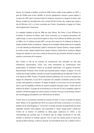 interno. Fue lanzado al público en julio de 2006.Twitter estalló al gran público en 2007, y
pasó de 20,000 tweet al día a 60,000. El servicio rápidamente comenzó a ganar adeptos y
en marzo de 2007 ganó el premio South by Souhwest Award en la categoría de blog. Jack
Dorsey, el padre de esta aplicación web y actual CEO de Twinter, Inc, empresa que surgió a
raíz de Obvious, LLC y el éxito cosechado por Twitter. Actualmente el equipo de Twitter
está compuesto por 18 personas.
La compañía fundada en Julio de 2006 por Jack Dorsey, Biz Stone y Evan Williams ha
levantado 35 millones de dólares entre varios inversores, en su mayoría procedentes del
capital riesgo. La nueva inyección de capital se suma a los 5 millones de dólares que levantó
en 2006 o los 15 millones de julio 2007, con que eleva hasta los 55 millones de doláres lo
fondos recibidos desde su fundación. Algunas de las entidades fundacionales de la compañía
y ha sido liderada por Benchmark Capital e Institutional Venture Partners, aunque también
ha vuelto a reunir a Spark Capital Union, Square Ventures, Charles River Ventures y Digital
Garage han repetido en esta nueva ronda de financiación que permitirá afrontar la etapa de
explosivo crecimiento de la empresa.
Hoy Twitter es uno de los sistemas de comunicación más utilizados, no sólo para
información intrascendente, social, sino como herramienta de comunicación entre
profesionales. El fenómeno Twitter no ha pasado inadvertido a los gigantes de Internet.
Recientemente Financial Time escribía que Facebook quería comprar la página. No sería
extraño que Google también, teniendo en cuenta la popularidad que ha adquirido Twitter. El
6 de Agosto de 2009, Twitter y Facebook sufrieron problemas con el servicio causados por
ataques de ciberpiratas, lo que llevó a especular una campaña coordinada contra las redes
sociales más populares en Internet. El ataque ha dejado a la red social sin servicio durante
horas y que ha impedido a millones de usuarios compartir mensajes cortos. Twitter vale mil
millones de dólares. Un grupo de inversionistas ya se hizo del 5% de la compañía, según los
analistas si hubieran pagado por toda la empresa al mismo costo que ese porcentaje el precio
del microblogging más popular es de 1000 millones de dólares.
Twitter tiene un crecimiento sostenido de usuarios de hasta 15 veces su tamaño de manera
anual. Martes, 21 de septiembre del 2010, los usuarios del twitter comenzarón a ver como la
popular red de microblogging se "volviá loca" enviando mensajes incomprensibles de forma
imparable mientras varias páginas web anunciaban el "mayor ataque pirata" sufrido por
Twitter de su historia .El problema se debía, según explicaron en CNET, a una
vulnerabilidad que permitía que, al introducir algo de código JavaScript en una URL
tuiteada, se generara un mensaje especial. Una vez que otro usuario pasara el mouse por
encima de dicho mensaje, se abría un "pop up" sin necesidad de hacer clic y además volvía a
 