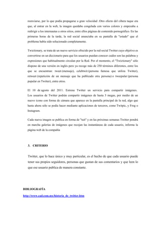 reenviarse, por lo que podía propagarse a gran velocidad .Otro efecto del cibera taque era
que, al entrar en la web, la imagen quedaba congelada con varios colores y empezaba a
redirigir a los internautas a otros sitios, entre ellos páginas de contenido pornográfico. En las
primeras horas de la tarde, la red social anunciaba en su pantalla de "estado" que el
problema había sido solucionado completamente.
Twictionary, se trata de un nuevo servicio ofrecido por la red social Twitter cuyo objetivo es
convertirse en un diccionario para que los usuarios puedan conocer cuáles son las palabras y
expresiones que habitualmente circulan por la Red. Por el momento, el "Twictionary" sólo
dispone de una versión en inglés pero ya recoge más de 250 términos diferentes, entre los
que se encuentran: tweet (mensaje), celebtwit (persona famosa que utiliza Twitter),
retweet (repetición de un mensaje que ha publicado otra persona) o tweepular (persona
popular en Twitter), entre otros.
El 10 de agosto del 2011. Estrena Twitter un servicio para compartir imágenes.
Los usuarios de Twitter podrán compartir imágenes de hasta 3 megas, por medio de un
nuevo icono con forma de cámara que aparece en la pantalla principal de la red, algo que
hasta ahora sólo se podía hacer mediante aplicaciones de terceros, como Twitpic, y Frog o
Instagram.
Cada nueva imagen se publica en forma de "tuit" y en las próximas semanas Twitter pondrá
en marcha galerías de imágenes que recojan las instantáneas de cada usuario, informa la
página web de la compañía
3. CRITERIO
Twitter, que lo hace único y muy particular, es el hecho de que cada usuario puede
tener sus propios seguidores, personas que gustan de sus comentarios y que leen lo
que ese usuario publica de manera constante.
BIBLIOGRAFÍA
http://www.cad.com.mx/historia_de_twitter.htm
 