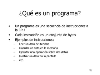 ¿Qué es un programa? Un programa es una secuencia de instrucciones a la CPU Cada instrucción es un conjunto de bytes Ejemplos de instrucciones: Leer un dato del teclado Guardar un dato en la memoria Ejecutar una operación sobre dos datos Mostrar un dato en la pantalla etc. 