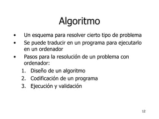 Algoritmo Un esquema para resolver cierto tipo de problema Se puede traducir en un programa para ejecutarlo en un ordenador Pasos para la resolución de un problema con ordenador: Diseño de un algoritmo Codificación de un programa Ejecución y validación 