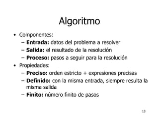 Algoritmo Componentes: Entrada:  datos del problema a resolver Salida:  el resultado de la resolución Proceso:  pasos a seguir para la resolución Propiedades: Preciso:  orden estricto + expresiones precisas  Definido:  con la misma entrada, siempre resulta la misma salida Finito:  número finito de pasos 