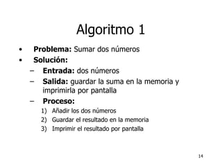 Algoritmo 1 Problema:  Sumar dos números Solución:  Entrada:  dos números Salida:  guardar la suma en la memoria y imprimirla por pantalla Proceso:   Añadir los dos números  Guardar el resultado en la memoria Imprimir el resultado por pantalla 