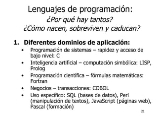 Lenguajes de programación: ¿ Por qué hay tantos?   ¿Cómo nacen, sobreviven y caducan? Diferentes dominios de aplicación: Programación de sistemas – rapidez y acceso de bajo nivel: C Inteligencia artificial – computación simbólica: LISP, Prolog Programación científica – fórmulas matemáticas: Fortran Negocios – transacciones: COBOL Uso específico: SQL (bases de datos), Perl (manipulación de textos), JavaScript (páginas web), Pascal (formación) 