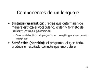 Componentes de un lenguaje Sintaxis (gramática):  reglas que determinan de manera estricta el vocabulario, orden y formato de las instrucciones permitidas Errores sintácticos: el programa no compila y/o no se puede interpretar Semántica (sentido):  el programa, al ejecutarlo, produce el resultado correcto que uno quiere 