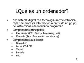 ¿Qué es un ordenador? “ Un sistema digital con tecnología microelectrónica capaz de procesar información a partir de un grupo de instrucciones denominado programa” Componentes principales: Procesador (CPU: Central Processing Unit) Memoria (RAM: Random Access Memory) Componentes auxiliares: Disco duro Lector CD-ROM Teclado Pantalla etc. 