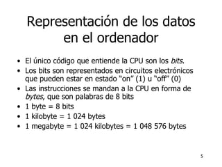 Representación de los datos en el ordenador El  ú nico c ó digo que entiende la CPU son los  bits .  Los bits son representados en circuitos electrónicos que pueden estar en estado “on” (1) u “off” (0) Las instrucciones se mandan a la CPU en forma de  bytes , que son palabras de 8 bits 1 byte = 8 bits 1 kilobyte = 1 024 bytes 1 megabyte = 1 024 kilobytes = 1 048 576 bytes 