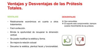 Ventajas y Desventajas de las Prótesis
Totales.
VENTAJAS
- Relativamente económicos en cuanto a otros
tratamientos.
- Fácil confección.
- Brinda la oportunidad de recuperar la dimensión
vertical.
- Se puede modificar la estética y forma.
- Se mejora la relación oclusal
- Devuelve la estética, plenitud facial y funcionalidad.
DESVENTAJAS
 Son removibles
 El soporte esta comprometido: siempre
existirá movimiento de las prótesis.
 