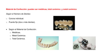 Material de Confección: pueden ser metálicas, total cerámica y metal cerámica
Según el Número de Dientes:
o Corona individual.
o Puente fijo (dos o más dientes).
 Según el Material de Confección:
o Metálicas.
o Metal Cerámica.
o Total Cerámica.
 